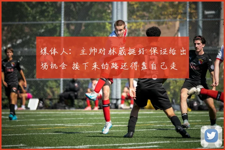 媒体人：主帅对林葳挺好 保证给出场机会 接下来的路还得靠自己走