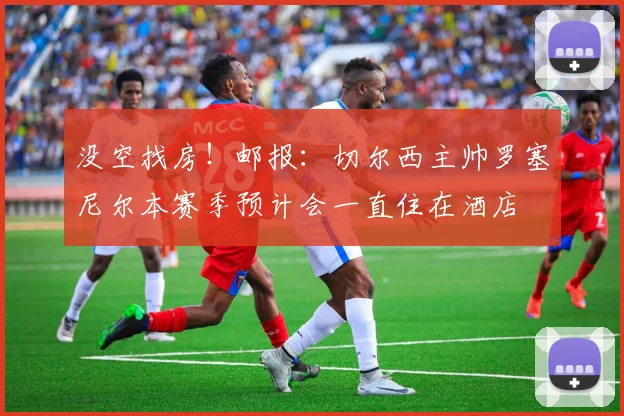 没空找房！邮报：切尔西主帅罗塞尼尔本赛季预计会一直住在酒店