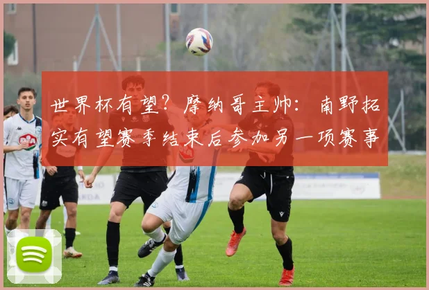 世界杯有望？摩纳哥主帅：南野拓实有望赛季结束后参加另一项赛事