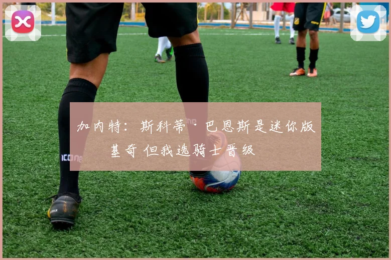 加内特：斯科蒂·巴恩斯是迷你版约基奇 但我选骑士晋级