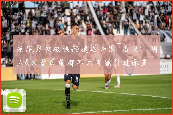老炮月初被快船遣返回家~名记：湖人&火箭目前都不太可能引进保罗