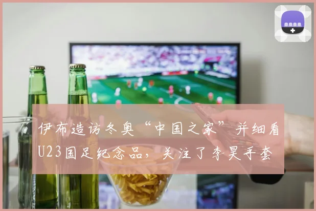 伊布造访冬奥“中国之家”并细看U23国足纪念品，关注了李昊手套