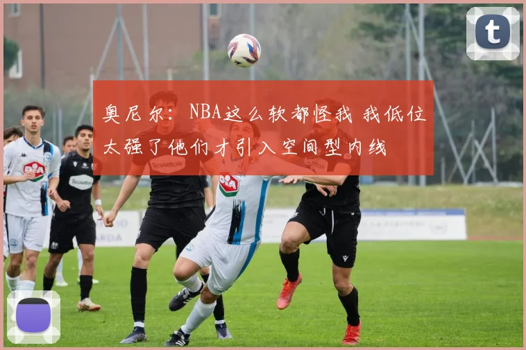 奥尼尔：NBA这么软都怪我 我低位太强了他们才引入空间型内线
