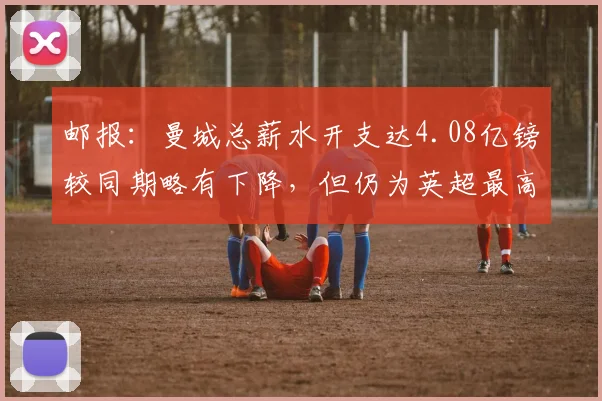 邮报：曼城总薪水开支达4.08亿镑较同期略有下降，但仍为英超最高